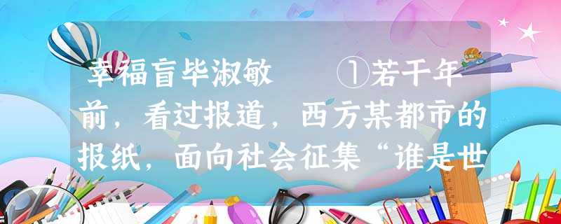 幸福盲毕淑敏 ①若干年前,看过报道,西方某都市的报纸,面向社会征集“谁是世界上最幸福的人”这个题目的 幸福盲毕淑敏 ①若干年前,看过报道,西方某都市的报纸,面向社会征集“谁是世界上最幸福的人”这个题目的