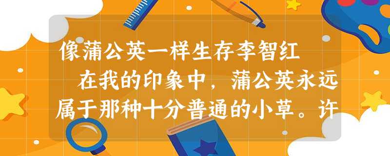 像蒲公英一样生存李智红 在我的印象中,蒲公英永远属于那种十分普通的小草。许多地方的田野山坡、路边墙角 像蒲公英一样生存李智红 在我的印象中,蒲公英永远属于那种十分普通的小草。许多地方的田野山坡、路边墙角
