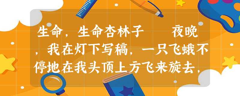 生命,生命杏林子 夜晚,我在灯下写稿,一只飞蛾不停地在我头顶上方飞来旋去,骚扰着我。趁它停在眼前小 生命,生命杏林子 夜晚,我在灯下写稿,一只飞蛾不停地在我头顶上方飞来旋去,骚扰着我。趁它停在眼前小
