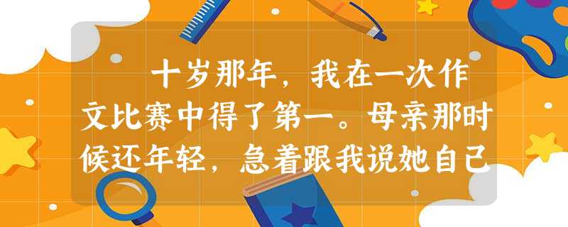 十岁那年,我在一次作文比赛中得了第一。母亲那时候还年轻,急着跟我说她自己,说她小时候的作文写得还要好,老师甚至不相 十岁那年,我在一次作文比赛中得了第一。母亲那时候还年轻,急着跟我说她自己,说她小时候的作文写得还要好,老师甚至不相