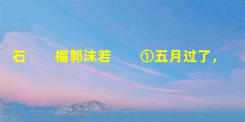 石 榴郭沫若 ①五月过了,太阳增加了它的威力,树木都把各自的伞盖伸张了起来,不想再争妍斗艳的时 石 榴郭沫若 ①五月过了,太阳增加了它的威力,树木都把各自的伞盖伸张了起来,不想再争妍斗艳的时