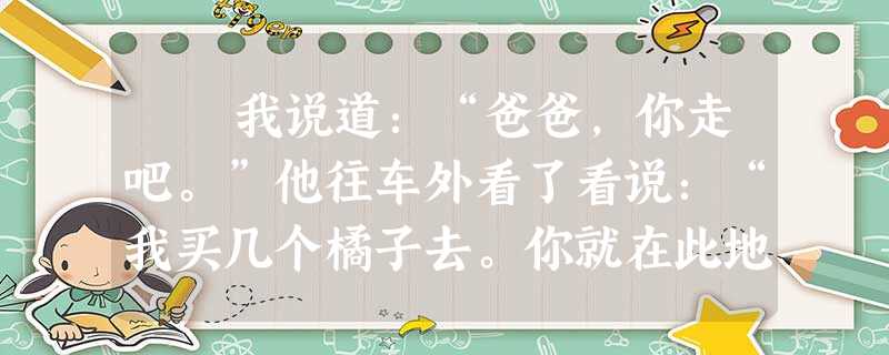 我说道:“爸爸,你走吧。”他往车外看了看说:“我买几个橘子去。你就在此地,不要走动。”我看那边月台的栅栏外有几个卖东西的等着 我说道:“爸爸,你走吧。”他往车外看了看说:“我买几个橘子去。你就在此地,不要走动。”我看那边月台的栅栏外有几个卖东西的等着