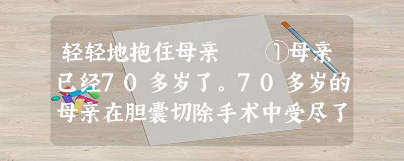 轻轻地抱住母亲 ①母亲已经70多岁了。70多岁的母亲在胆囊切除手术中受尽了磨难,本已衰老的母亲 轻轻地抱住母亲 ①母亲已经70多岁了。70多岁的母亲在胆囊切除手术中受尽了磨难,本已衰老的母亲