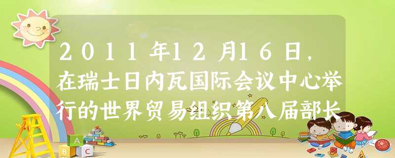 2011年12月16日,在瑞士日内瓦国际会议中心举行的世界贸易组织第八届部长级会议上,正式批准_______加入世贸组织。 [ 2011年12月16日,在瑞士日内瓦国际会议中心举行的世界贸易组织第八届部长级会议上,正式批准_______加入世贸组织。 [