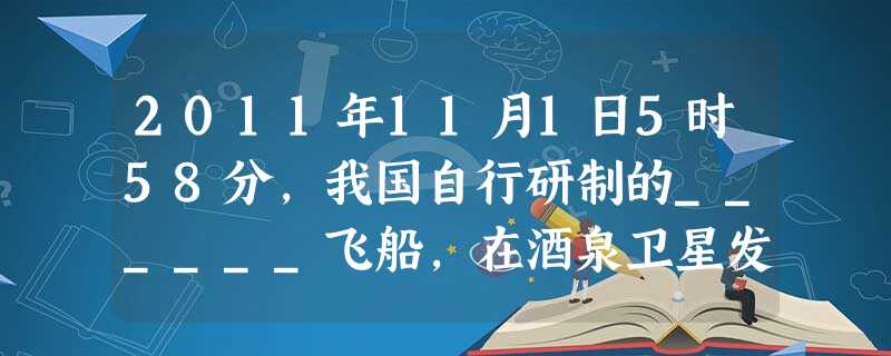 2011年11月1日5时58分,我国自行研制的______飞船,在酒泉卫星发射中心发射升空,并于11月3日1时36分,与此前发射的_____成功交会 2011年11月1日5时58分,我国自行研制的______飞船,在酒泉卫星发射中心发射升空,并于11月3日1时36分,与此前发射的_____成功交会