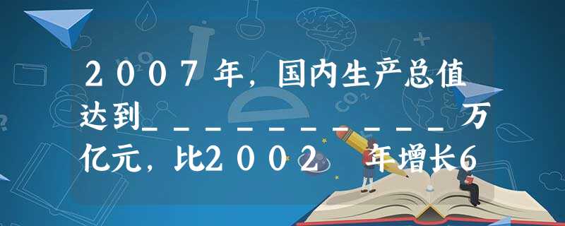 2007年,国内生产总值达到__________万亿元,比2002 年增长65.5%,年均增长10.6%,从世界第六位上升到第__________位。 2007年,国内生产总值达到__________万亿元,比2002 年增长65.5%,年均增长10.6%,从世界第六位上升到第__________位。