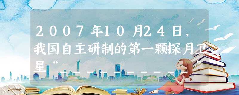2007年10月24日,我国自主研制的第一颗探月卫星“__________”成功发射。11月26日,她从38万公里的环月轨道传回第一张月面图片,标志着我国 2007年10月24日,我国自主研制的第一颗探月卫星“__________”成功发射。11月26日,她从38万公里的环月轨道传回第一张月面图片,标志着我国