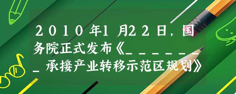 2010年1月22日,国务院正式发布《_______承接产业转移示范区规划》。这是我国第一个为促进中西部地区承接国内外产业转移而制定的专门性规划,也 2010年1月22日,国务院正式发布《_______承接产业转移示范区规划》。这是我国第一个为促进中西部地区承接国内外产业转移而制定的专门性规划,也