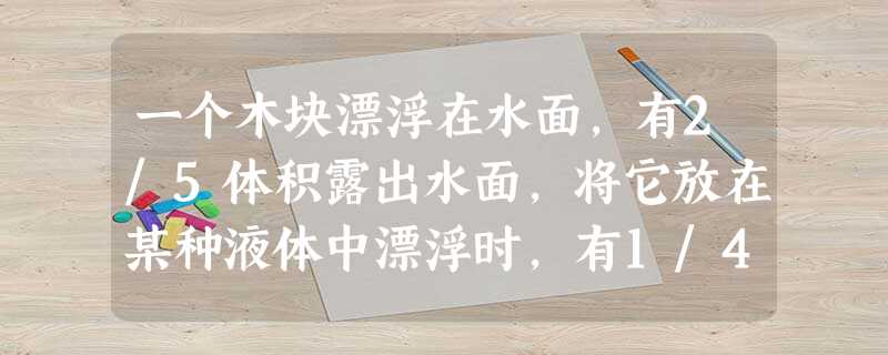一个木块漂浮在水面,有2/5体积露出水面,将它放在某种液体中漂浮时,有1/4体积露出液面,则木块的密度为kg/m3,液体的密度为kg/m3。 一个木块漂浮在水面,有2/5体积露出水面,将它放在某种液体中漂浮时,有1/4体积露出液面,则木块的密度为kg/m3,液体的密度为kg/m3。