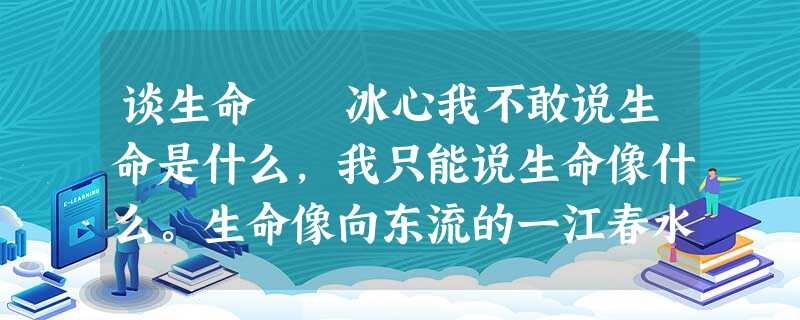 谈生命 冰心我不敢说生命是什么,我只能说生命像什么。生命像向东流的一江春水,他从最高处发源,聚集起 谈生命 冰心我不敢说生命是什么,我只能说生命像什么。生命像向东流的一江春水,他从最高处发源,聚集起