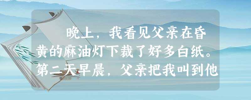 晚上,我看见父亲在昏黄的麻油灯下裁了好多白纸。第二天早晨,父亲把我叫到他的房子里,把两本装订成册的课本递给我。父亲的手真巧,___ 晚上,我看见父亲在昏黄的麻油灯下裁了好多白纸。第二天早晨,父亲把我叫到他的房子里,把两本装订成册的课本递给我。父亲的手真巧,___