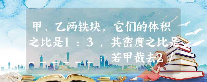 甲、乙两铁块,它们的体积之比是1:3,其密度之比是______;若甲截去2/5,乙截去3/4,则余下部分的密度之比为______. 甲、乙两铁块,它们的体积之比是1:3,其密度之比是______;若甲截去2/5,乙截去3/4,则余下部分的密度之比为______.