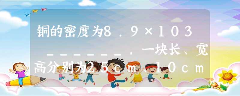 铜的密度为8.9×103 ______,一块长、宽高分别为25cm、10cm和4cm的铜块的质量为 ______kg. 铜的密度为8.9×103 ______,一块长、宽高分别为25cm、10cm和4cm的铜块的质量为 ______kg.