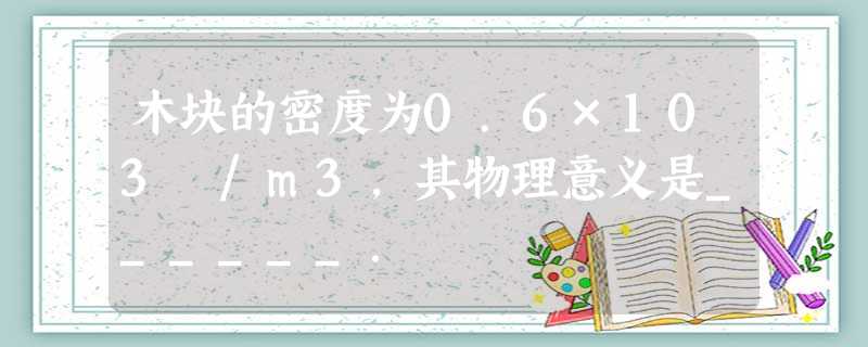 木块的密度为0.6×103㎏/m3,其物理意义是______. 木块的密度为0.6×103㎏/m3,其物理意义是______.