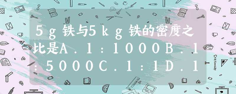 5g铁与5kg铁的密度之比是A.1:1000B.1:5000C.1:1D.1:5 5g铁与5kg铁的密度之比是A.1:1000B.1:5000C.1:1D.1:5