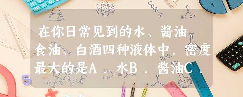 在你日常见到的水、酱油、食油、白酒四种液体中,密度最大的是A.水B.酱油C.食油D.白酒 在你日常见到的水、酱油、食油、白酒四种液体中,密度最大的是A.水B.酱油C.食油D.白酒
