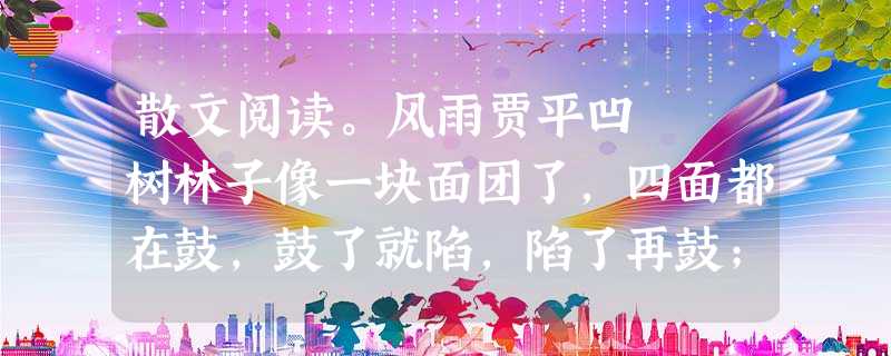 散文阅读。风雨贾平凹 树林子像一块面团了,四面都在鼓,鼓了就陷,陷了再鼓;接着就向一边倒,漫地而行的;呼地又腾上来了, 散文阅读。风雨贾平凹 树林子像一块面团了,四面都在鼓,鼓了就陷,陷了再鼓;接着就向一边倒,漫地而行的;呼地又腾上来了,