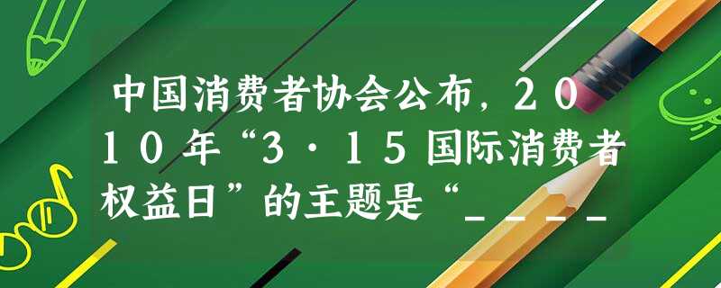 中国消费者协会公布,2010年“3·15国际消费者权益日”的主题是“_____________”,并将围绕这一年主题开展消费教育、消费咨询及宣传等系 中国消费者协会公布,2010年“3·15国际消费者权益日”的主题是“_____________”,并将围绕这一年主题开展消费教育、消费咨询及宣传等系