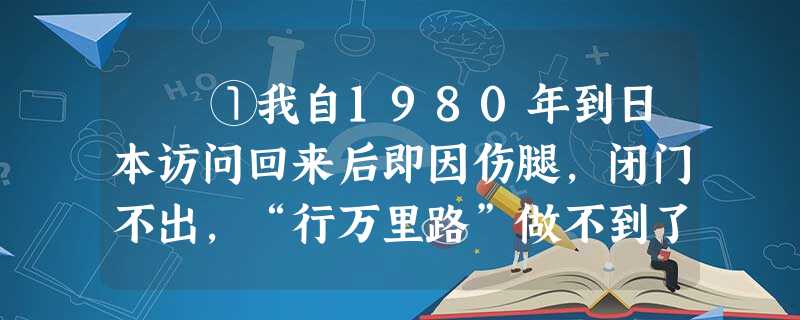 ①我自1980年到日本访问回来后即因伤腿,闭门不出,“行万里路”做不到了,“读万卷书”更是我唯一的消遣。我每天都会得到许 ①我自1980年到日本访问回来后即因伤腿,闭门不出,“行万里路”做不到了,“读万卷书”更是我唯一的消遣。我每天都会得到许