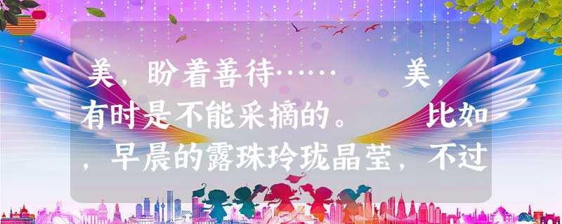 美,盼着善待…… 美,有时是不能采摘的。 比如,早晨的露珠玲珑晶莹,不过,一旦把它们采集下来,那珍珠般的光泽就会立刻荡然无存。 美,有时是 美,盼着善待…… 美,有时是不能采摘的。 比如,早晨的露珠玲珑晶莹,不过,一旦把它们采集下来,那珍珠般的光泽就会立刻荡然无存。 美,有时是