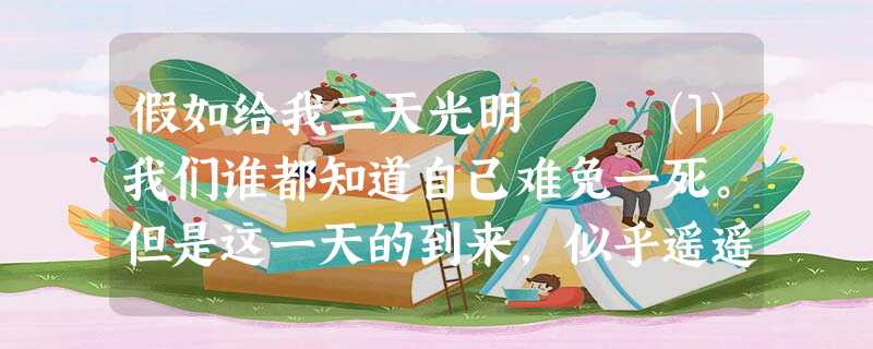 假如给我三天光明 ⑴我们谁都知道自己难免一死。但是这一天的到来,似乎遥遥无期。当然,人们要是健康无恙,谁又会想到它,谁又会整日惦记着 假如给我三天光明 ⑴我们谁都知道自己难免一死。但是这一天的到来,似乎遥遥无期。当然,人们要是健康无恙,谁又会想到它,谁又会整日惦记着