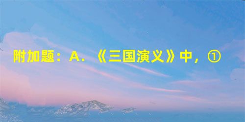 附加题:A.《三国演义》中,①诸葛亮与周瑜联手指挥的一场著名的以少胜多的战例是__________。 附加题:A.《三国演义》中,①诸葛亮与周瑜联手指挥的一场著名的以少胜多的战例是__________。