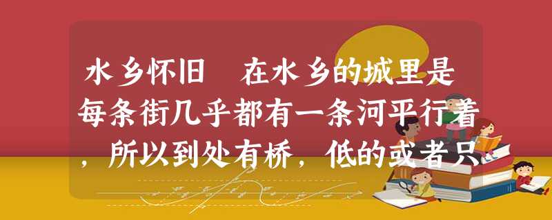 水乡怀旧 在水乡的城里是每条街几乎都有一条河平行着,所以到处有桥,低的或者只有两三级,桥下才通行小船,高的便有六七级了。乡下没有这许多桥 水乡怀旧 在水乡的城里是每条街几乎都有一条河平行着,所以到处有桥,低的或者只有两三级,桥下才通行小船,高的便有六七级了。乡下没有这许多桥