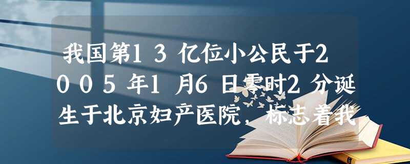 我国第13亿位小公民于2005年1月6日零时2分诞生于北京妇产医院,标志着我国13亿人口日推迟4年到来。至此中国人口已达13亿(不包括香港、澳门特别 我国第13亿位小公民于2005年1月6日零时2分诞生于北京妇产医院,标志着我国13亿人口日推迟4年到来。至此中国人口已达13亿(不包括香港、澳门特别