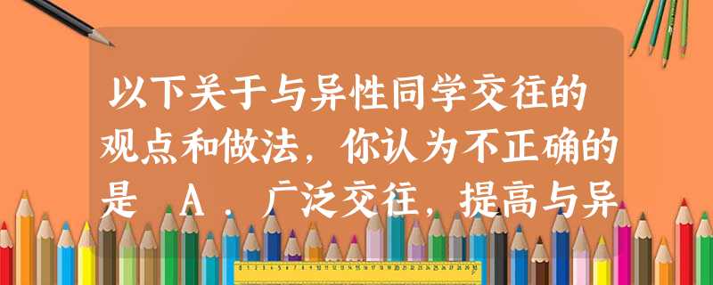 以下关于与异性同学交往的观点和做法,你认为不正确的是 A.广泛交往,提高与异性交往的能力B.避免晚间与异性朋友出游或独处C.交往时表情应自然、大方D.交往时 以下关于与异性同学交往的观点和做法,你认为不正确的是 A.广泛交往,提高与异性交往的能力B.避免晚间与异性朋友出游或独处C.交往时表情应自然、大方D.交往时