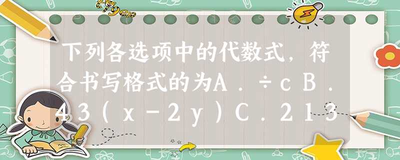 下列各选项中的代数式,符合书写格式的为A.÷cB.43(x-2y)C.213xyD.xy•5 下列各选项中的代数式,符合书写格式的为A.÷cB.43(x-2y)C.213xyD.xy•5