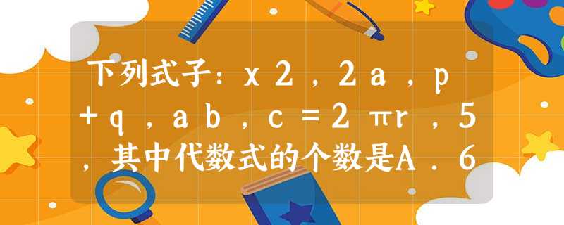 下列式子:x2,2a,p+q,ab,c=2πr,5,其中代数式的个数是A.6B.5C.4D.3 下列式子:x2,2a,p+q,ab,c=2πr,5,其中代数式的个数是A.6B.5C.4D.3