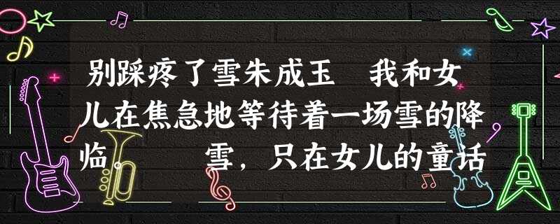 别踩疼了雪朱成玉 我和女儿在焦急地等待着一场雪的降临。 雪,只在女儿的童话和梦境里飘过。我一直这样认为:没有触摸过雪花的女 别踩疼了雪朱成玉 我和女儿在焦急地等待着一场雪的降临。 雪,只在女儿的童话和梦境里飘过。我一直这样认为:没有触摸过雪花的女