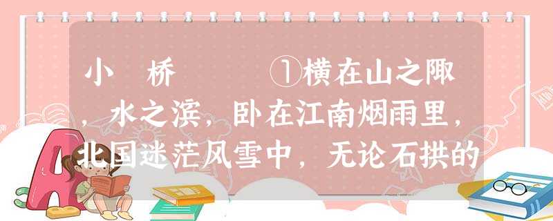 小 桥 ①横在山之陬,水之滨,卧在江南烟雨里,北国迷茫风雪中,无论石拱的,木架的,无论藤编的,舟浮的,简素、玲珑、野朴,永远是小桥的 小 桥 ①横在山之陬,水之滨,卧在江南烟雨里,北国迷茫风雪中,无论石拱的,木架的,无论藤编的,舟浮的,简素、玲珑、野朴,永远是小桥的