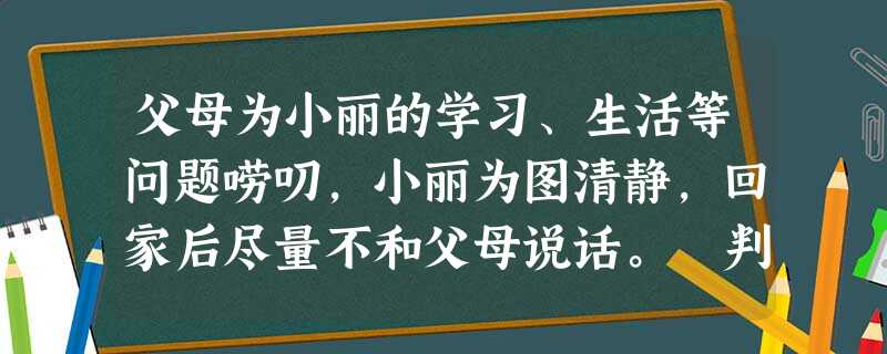 父母为小丽的学习、生活等问题唠叨,小丽为图清静,回家后尽量不和父母说话。 判断:_____________________________________ 父母为小丽的学习、生活等问题唠叨,小丽为图清静,回家后尽量不和父母说话。 判断:_____________________________________