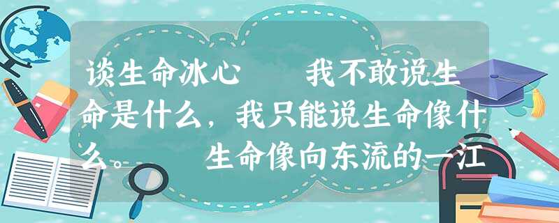 谈生命冰心 我不敢说生命是什么,我只能说生命像什么。 生命像向东流的一江春水,他从最高处发源,冰雪是他的前身。他聚集起许多细流,合成 谈生命冰心 我不敢说生命是什么,我只能说生命像什么。 生命像向东流的一江春水,他从最高处发源,冰雪是他的前身。他聚集起许多细流,合成