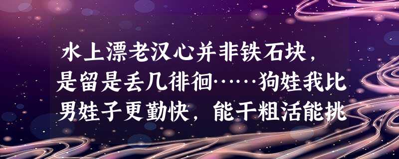 水上漂老汉心并非铁石块,是留是丢几徘徊……狗娃我比男娃子更勤快,能干粗活能挑抬。下河帮你洗铺盖,煮 水上漂老汉心并非铁石块,是留是丢几徘徊……狗娃我比男娃子更勤快,能干粗活能挑抬。下河帮你洗铺盖,煮