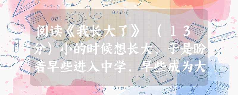 阅读《我长大了》 (13分)小的时候想长大,于是盼着早些进入中学,早些成为大人。 终于考进了心目中理想的中学。带着一份喜悦对父母说:“爸、妈,我长大了,我进中学 阅读《我长大了》 (13分)小的时候想长大,于是盼着早些进入中学,早些成为大人。 终于考进了心目中理想的中学。带着一份喜悦对父母说:“爸、妈,我长大了,我进中学