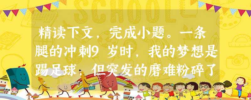 精读下文,完成小题。一条腿的冲刺9岁时,我的梦想是踢足球,但突发的磨难粉碎了我的梦想。一天早上起床后,我感觉左腿隐隐作痛。就在前一天,母亲已经同意我加 精读下文,完成小题。一条腿的冲刺9岁时,我的梦想是踢足球,但突发的磨难粉碎了我的梦想。一天早上起床后,我感觉左腿隐隐作痛。就在前一天,母亲已经同意我加