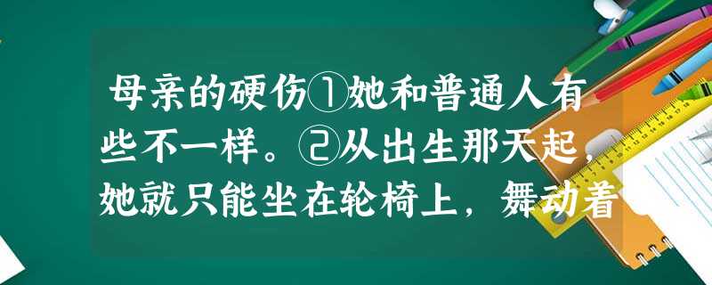 母亲的硬伤①她和普通人有些不一样。②从出生那天起,她就只能坐在轮椅上,舞动着比别人短很多的胳膊。到了上学的年龄,母亲推着轮椅上的她找到学校,却没有一位老师接收她 母亲的硬伤①她和普通人有些不一样。②从出生那天起,她就只能坐在轮椅上,舞动着比别人短很多的胳膊。到了上学的年龄,母亲推着轮椅上的她找到学校,却没有一位老师接收她