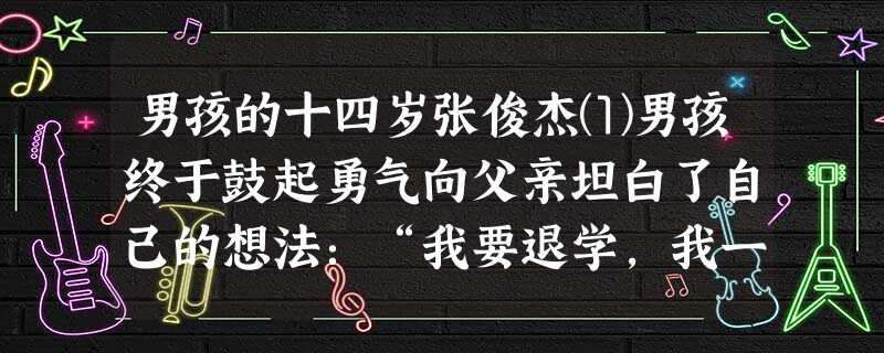 男孩的十四岁张俊杰⑴男孩终于鼓起勇气向父亲坦白了自己的想法:“我要退学,我一天都不想在教室里呆,我一进学校就烦!”⑵男孩想,父亲会揍他一顿,至少会骂他 男孩的十四岁张俊杰⑴男孩终于鼓起勇气向父亲坦白了自己的想法:“我要退学,我一天都不想在教室里呆,我一进学校就烦!”⑵男孩想,父亲会揍他一顿,至少会骂他