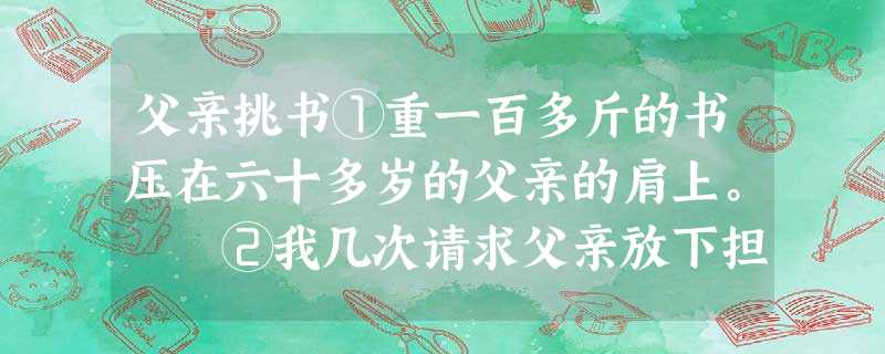 父亲挑书①重一百多斤的书压在六十多岁的父亲的肩上。 ②我几次请求父亲放下担子让我挑一气,都被顶了回来。没办法,我只得借着电筒发出的可怜的光跟在父亲修 父亲挑书①重一百多斤的书压在六十多岁的父亲的肩上。 ②我几次请求父亲放下担子让我挑一气,都被顶了回来。没办法,我只得借着电筒发出的可怜的光跟在父亲修
