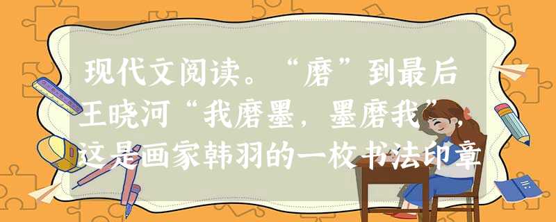 现代文阅读。“磨”到最后王晓河“我磨墨,墨磨我”,这是画家韩羽的一枚书法印章。他自幼热爱文学、戏剧。搞漫画创作,是在上世纪50年代初期开始的。那时,他 现代文阅读。“磨”到最后王晓河“我磨墨,墨磨我”,这是画家韩羽的一枚书法印章。他自幼热爱文学、戏剧。搞漫画创作,是在上世纪50年代初期开始的。那时,他