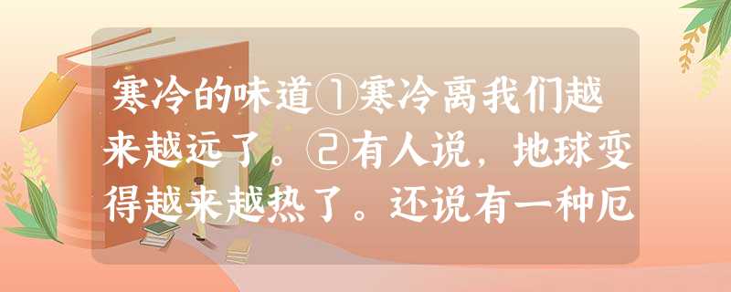 寒冷的味道①寒冷离我们越来越远了。②有人说,地球变得越来越热了。还说有一种厄尔尼诺现象。对此,我说不出个子丑寅卯来。我只感觉到,曾经是多么可怕的寒冷,现在似乎变 寒冷的味道①寒冷离我们越来越远了。②有人说,地球变得越来越热了。还说有一种厄尔尼诺现象。对此,我说不出个子丑寅卯来。我只感觉到,曾经是多么可怕的寒冷,现在似乎变