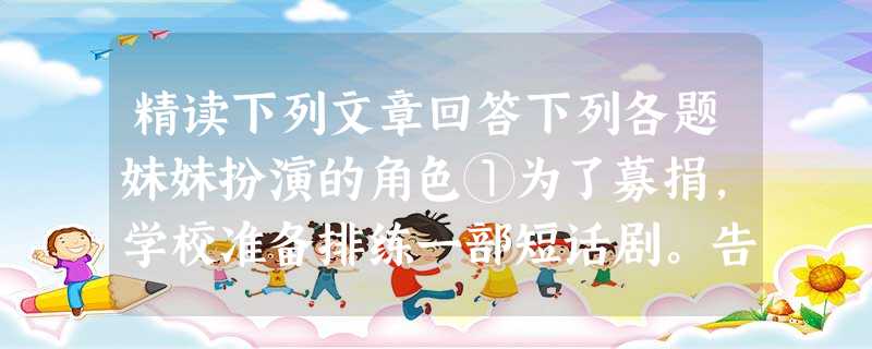精读下列文章回答下列各题妹妹扮演的角色①为了募捐,学校准备排练一部短话剧。告示一贴出,妹妹便热情万丈地去报名当演员。可是定角色那天,妹妹回家后一脸冰霜 精读下列文章回答下列各题妹妹扮演的角色①为了募捐,学校准备排练一部短话剧。告示一贴出,妹妹便热情万丈地去报名当演员。可是定角色那天,妹妹回家后一脸冰霜