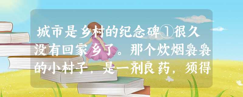 城市是乡村的纪念碑①很久没有回家乡了。那个炊烟袅袅的小村子,是一剂良药,须得按时服用。想必是,在田野里耍大的孩子,即使在城里呆得再久,那份散漫的野性也难以去除吧 城市是乡村的纪念碑①很久没有回家乡了。那个炊烟袅袅的小村子,是一剂良药,须得按时服用。想必是,在田野里耍大的孩子,即使在城里呆得再久,那份散漫的野性也难以去除吧