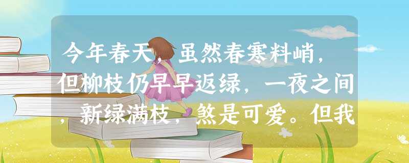 今年春天,虽然春寒料峭,但柳枝仍早早返绿,一夜之间,新绿满枝,煞是可爱。但我因为竞选课代表失败了,心情很不好,坐在椅子上,呆呆地望着 今年春天,虽然春寒料峭,但柳枝仍早早返绿,一夜之间,新绿满枝,煞是可爱。但我因为竞选课代表失败了,心情很不好,坐在椅子上,呆呆地望着