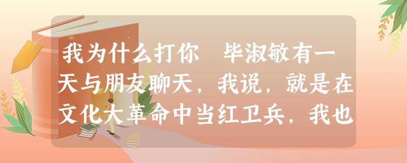 我为什么打你 毕淑敏有一天与朋友聊天,我说,就是在文化大革命中当红卫兵,我也没打过人。我还说,我这一辈子,从没打过人……你突然插嘴说:妈妈,你经常打一 我为什么打你 毕淑敏有一天与朋友聊天,我说,就是在文化大革命中当红卫兵,我也没打过人。我还说,我这一辈子,从没打过人……你突然插嘴说:妈妈,你经常打一