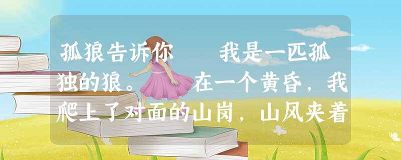 孤狼告诉你 我是一匹孤独的狼。 在一个黄昏,我爬上了对面的山岗,山风夹着松林的柔香,拂动着我的长毛,我的心中一片平静。不经意地一抬头,血似的残阳 孤狼告诉你 我是一匹孤独的狼。 在一个黄昏,我爬上了对面的山岗,山风夹着松林的柔香,拂动着我的长毛,我的心中一片平静。不经意地一抬头,血似的残阳