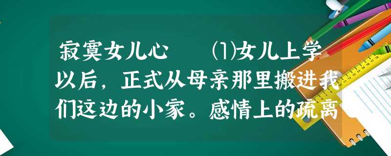 寂寞女儿心 ⑴女儿上学以后,正式从母亲那里搬进我们这边的小家。感情上的疏离,使她对我和她爸爸从没有亲昵的举 寂寞女儿心 ⑴女儿上学以后,正式从母亲那里搬进我们这边的小家。感情上的疏离,使她对我和她爸爸从没有亲昵的举