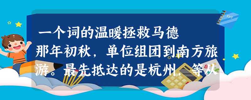 一个词的温暖拯救马德 那年初秋,单位组团到南方旅游。最先抵达的是杭州,等从杭州游览出来时,已近黄昏。大客向 一个词的温暖拯救马德 那年初秋,单位组团到南方旅游。最先抵达的是杭州,等从杭州游览出来时,已近黄昏。大客向